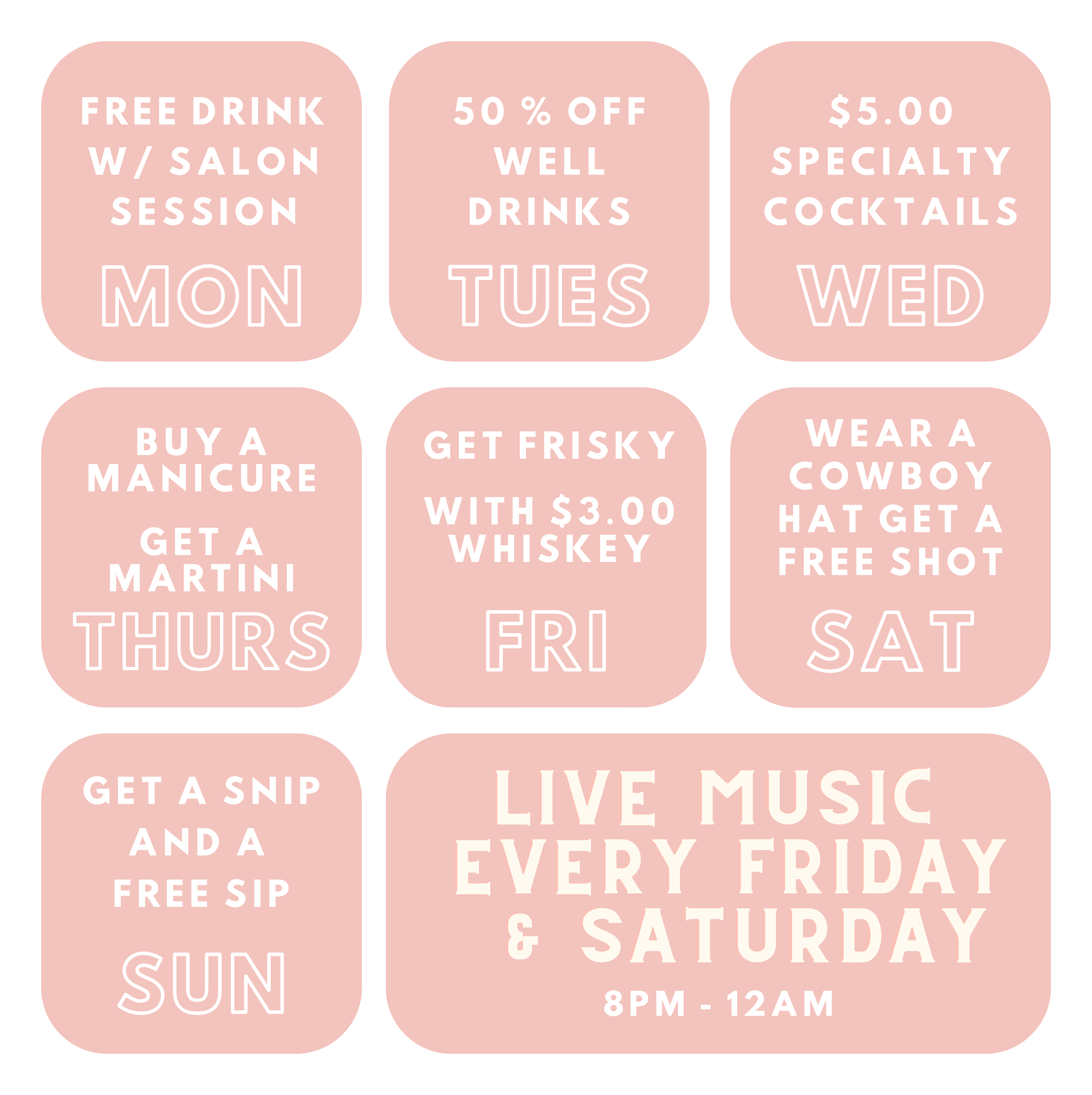 Daily Specials - Mon: Free drink with salon session. Tues: 50% off well drinks. Wed: $5.00 specialty cocktails.
                    Thurs: Buy a manicure, get a free martini. Fri: $3.00 whiskey. Sat: Wear a cowboy hat, get a free shot. Sun: Get a snip, get a free sip.